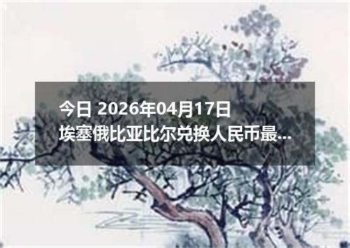 今日 2026年04月17日 埃塞俄比亚比尔兑换人民币最新汇率换算行情