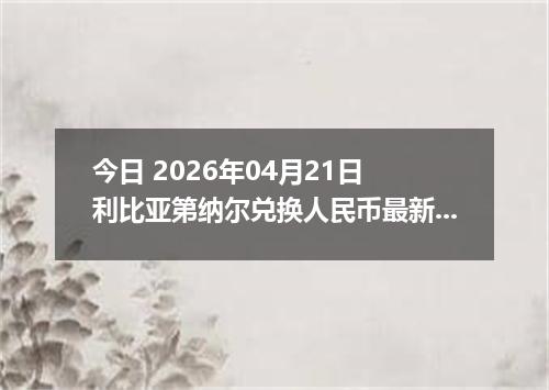 今日 2026年04月21日 利比亚第纳尔兑换人民币最新汇率换算行情