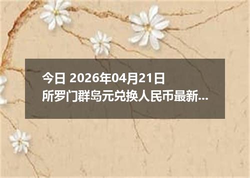 今日 2026年04月21日 所罗门群岛元兑换人民币最新汇率换算行情
