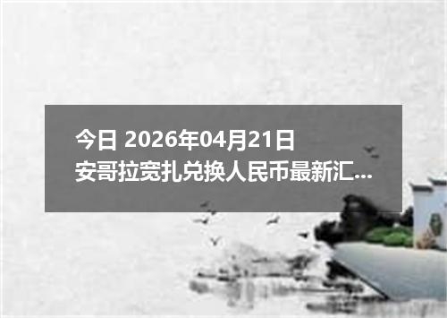 今日 2026年04月21日 安哥拉宽扎兑换人民币最新汇率换算行情