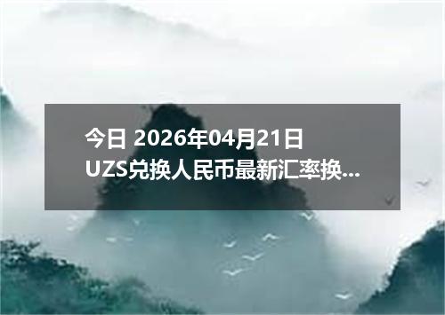 今日 2026年04月21日 UZS兑换人民币最新汇率换算行情