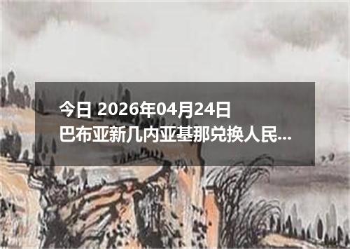 今日 2026年04月24日 巴布亚新几内亚基那兑换人民币最新汇率换算行情